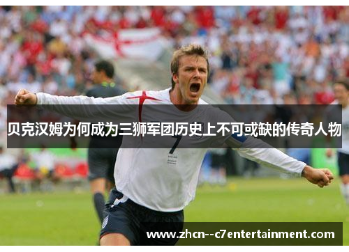 贝克汉姆为何成为三狮军团历史上不可或缺的传奇人物