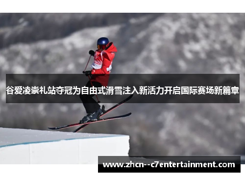 谷爱凌崇礼站夺冠为自由式滑雪注入新活力开启国际赛场新篇章