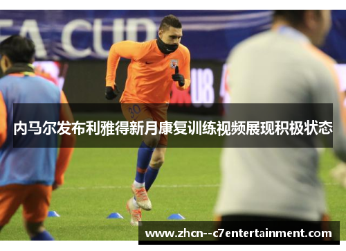 内马尔发布利雅得新月康复训练视频展现积极状态