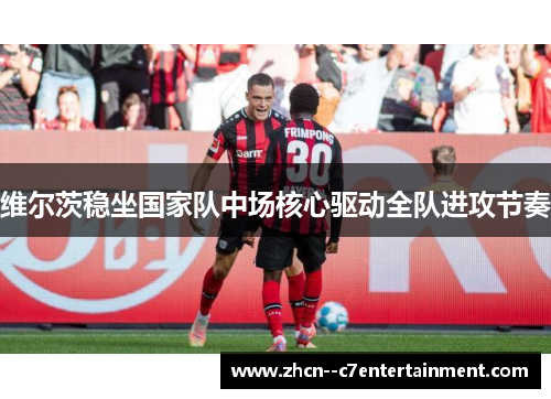 维尔茨稳坐国家队中场核心驱动全队进攻节奏