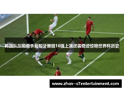韩国队压哨绝杀葡萄牙晋级16强上演逆袭奇迹惊艳世界杯历史