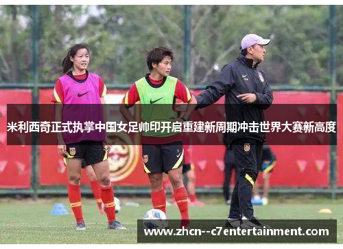 米利西奇正式执掌中国女足帅印开启重建新周期冲击世界大赛新高度